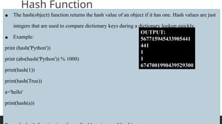 PREPARED BY: PROF. SHAKUNTLA RAVANI
Hash Function
• The hash(object) function returns the hash value of an object if it has one. Hash values are just
integers that are used to compare dictionary keys during a dictionary lookup quickly.
• Example:
print (hash('Python'))
print (abs(hash('Python')) % 1000)
print(hash(1))
print(hash(True))
a='hello'
print(hash(a))
OUTPUT:
567715945433905441
441
1
1
6747001990439529300
 