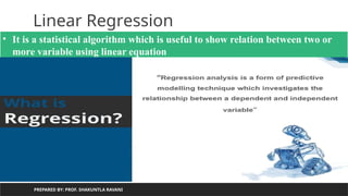 Linear Regression
PREPARED BY: PROF. SHAKUNTLA RAVANI
• It is a statistical algorithm which is useful to show relation between two or
more variable using linear equation
 