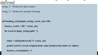 PREPARED BY: PROF. SHAKUNTLA RAVANI
defined
string_1 = 'Python for data science'
string_2 = 'Python for machine learning'
def hashing_trick(input_string, vector_size=20):
feature_vector = [0] * vector_size
for word in input_string.split(' '):
index = abs(hash(word)) % vector_size
print('word is:',word,'original hash value',hash(word),'index is:',index)
feature_vector[index] = 1
 