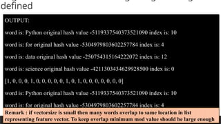 PREPARED BY: PROF. SHAKUNTLA RAVANI
defined
OUTPUT:
word is: Python original hash value -5119337540373521090 index is: 10
word is: for original hash value -5304979803602257784 index is: 4
word is: data original hash value -250754315164222072 index is: 12
word is: science original hash value -4211303434629928500 index is: 0
[1, 0, 0, 0, 1, 0, 0, 0, 0, 0, 1, 0, 1, 0, 0, 0, 0, 0, 0, 0]
word is: Python original hash value -5119337540373521090 index is: 10
word is: for original hash value -5304979803602257784 index is: 4
word is: machine original hash value 3675180801325909671 index is: 11
Remark : if vectorsize is small then many words overlap to same location in list
representing feature vector. To keep overlap minimum mod value should be large enough
 