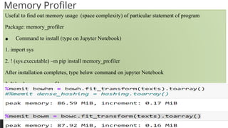 PREPARED BY: PROF. SHAKUNTLA RAVANI
Memory Profiler
Useful to find out memory usage (space complexity) of particular statement of program
Package: memory_profiler
• Command to install (type on Jupyter Notebook)
1. import sys
2. ! (sys.executable) –m pip install memory_profiler
After installation completes, type below command on jupyter Notebook
3. %load memory_profiler
For find out memory requirement for hashing matrix give use magic function %memit as below:
%memit bowhm = bowh.fit_transform(texts).toarray()
 