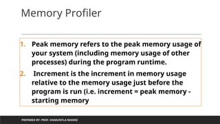 Memory Profiler
1. Peak memory refers to the peak memory usage of
your system (including memory usage of other
processes) during the program runtime.
2. Increment is the increment in memory usage
relative to the memory usage just before the
program is run (i.e. increment = peak memory -
starting memory
PREPARED BY: PROF. SHAKUNTLA RAVANI
 