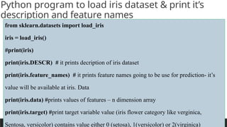 PREPARED BY: PROF. SHAKUNTLA RAVANI
Python program to load iris dataset & print it’s
description and feature names
from sklearn.datasets import load_iris
iris = load_iris()
#print(iris)
print(iris.DESCR) # it prints decription of iris dataset
print(iris.feature_names) # it prints feature names going to be use for prediction- it’s
value will be available at iris. Data
print(iris.data) #prints values of features – n dimension array
print(iris.target) #print target variable value (iris flower category like verginica,
Sentosa, versicolor) contains value either 0 (setosa), 1(versicolor) or 2(virginica)
 