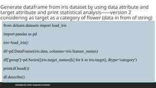 PREPARED BY: PROF. SHAKUNTLA RAVANI
Generate dataframe from iris dataset by using data attribute and
target attribute and print statistical analysis------version 2
considering as target as a category of flower (data in from of string)
from sklearn.datasets import load_iris
import pandas as pd
iris=load_iris()
df=pd.DataFrame(iris.data, columns=iris.feature_names)
df['group']=pd.Series([iris.target_names[k] for k in iris.target], dtype='category')
print(df.head())
df.describe()
 