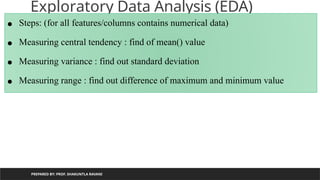 Exploratory Data Analysis (EDA)
PREPARED BY: PROF. SHAKUNTLA RAVANI
• Steps: (for all features/columns contains numerical data)
• Measuring central tendency : find of mean() value
• Measuring variance : find out standard deviation
• Measuring range : find out difference of maximum and minimum value
 