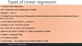 PREPARED BY: PROF. SHAKUNTLA RAVANI
Types of Linear regression
1. Simple Linear Regression:
only 1 dependent and 1 independent variable:
Equation : y=mx+c
2. Multiple Linear Regression (If dependent variable depends on more then one independent factors
like x1,x2,x3..xn
y=m1x1+m2x2+m3x3+m4x4+.....+mnxn +c
Example y=1.2x1 +2x2+4x3+1x4+0.9
here c=0.9, m1=1.2, m2=2, m3=4 and m4=1
impact of m3 and it’s variable x3 is high on dependent variable
Example : result (pass, fail)
x1=enrolment number
x2=percentage , here impact of percentage is high on result
 