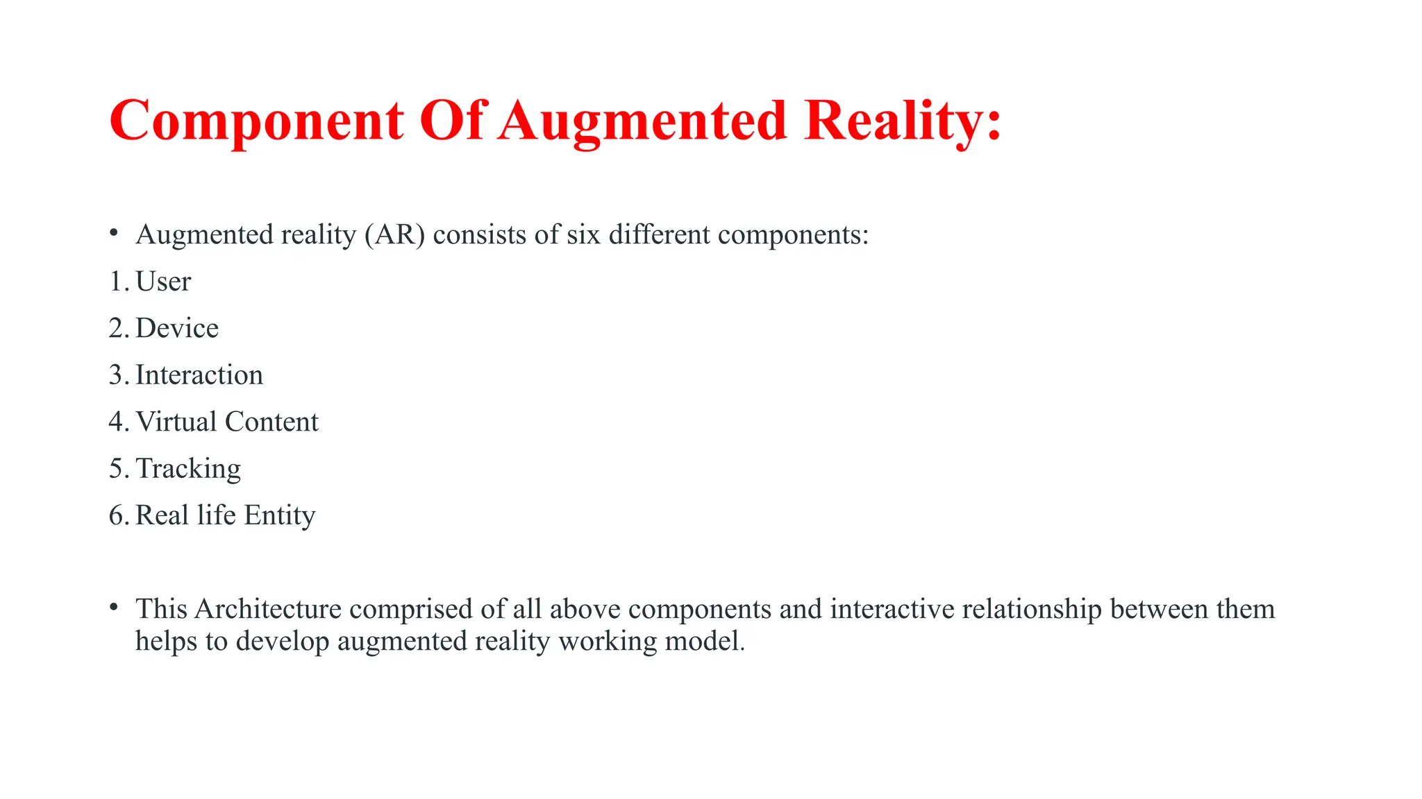 Component Of Augmented Reality:
• Augmented reality (AR) consists of six different components:
1.User
2.Device
3.Interaction
4.Virtual Content
5.Tracking
6.Real life Entity
• This Architecture comprised of all above components and interactive relationship between them
helps to develop augmented reality working model.
 