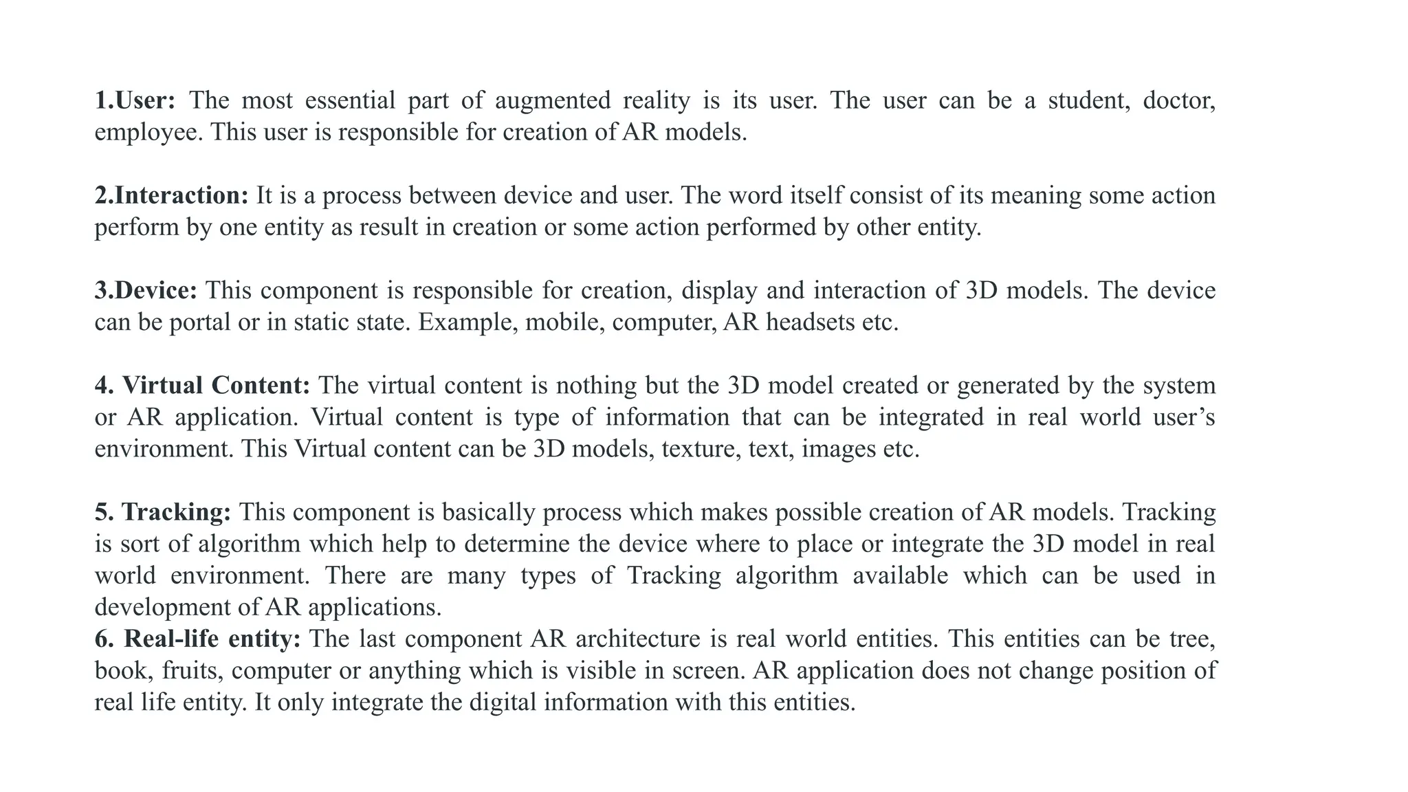 1.User: The most essential part of augmented reality is its user. The user can be a student, doctor,
employee. This user is responsible for creation of AR models.
2.Interaction: It is a process between device and user. The word itself consist of its meaning some action
perform by one entity as result in creation or some action performed by other entity.
3.Device: This component is responsible for creation, display and interaction of 3D models. The device
can be portal or in static state. Example, mobile, computer, AR headsets etc.
4. Virtual Content: The virtual content is nothing but the 3D model created or generated by the system
or AR application. Virtual content is type of information that can be integrated in real world user’s
environment. This Virtual content can be 3D models, texture, text, images etc.
5. Tracking: This component is basically process which makes possible creation of AR models. Tracking
is sort of algorithm which help to determine the device where to place or integrate the 3D model in real
world environment. There are many types of Tracking algorithm available which can be used in
development of AR applications.
6. Real-life entity: The last component AR architecture is real world entities. This entities can be tree,
book, fruits, computer or anything which is visible in screen. AR application does not change position of
real life entity. It only integrate the digital information with this entities.
 