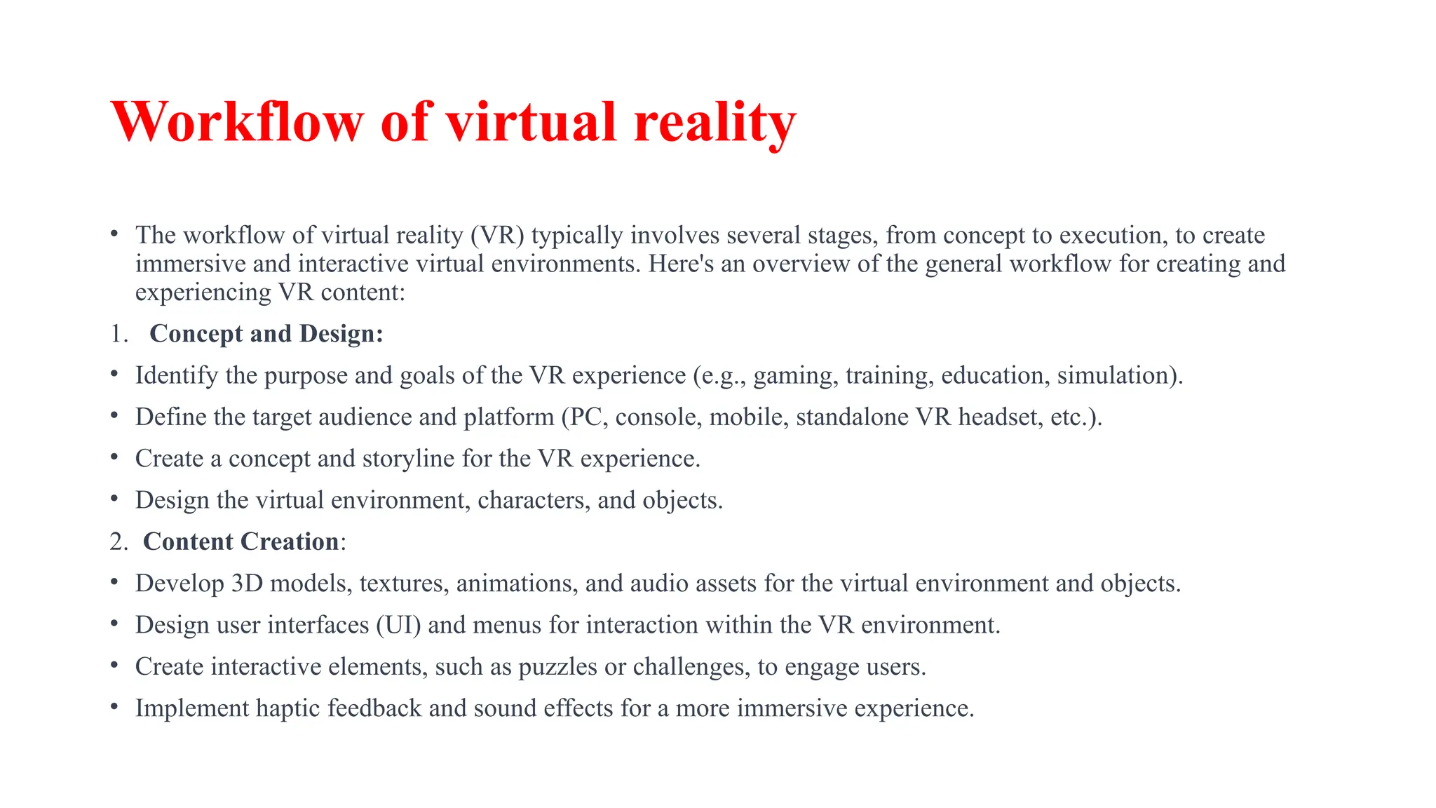 Workflow of virtual reality
• The workflow of virtual reality (VR) typically involves several stages, from concept to execution, to create
immersive and interactive virtual environments. Here's an overview of the general workflow for creating and
experiencing VR content:
1. Concept and Design:
• Identify the purpose and goals of the VR experience (e.g., gaming, training, education, simulation).
• Define the target audience and platform (PC, console, mobile, standalone VR headset, etc.).
• Create a concept and storyline for the VR experience.
• Design the virtual environment, characters, and objects.
2. Content Creation:
• Develop 3D models, textures, animations, and audio assets for the virtual environment and objects.
• Design user interfaces (UI) and menus for interaction within the VR environment.
• Create interactive elements, such as puzzles or challenges, to engage users.
• Implement haptic feedback and sound effects for a more immersive experience.
 