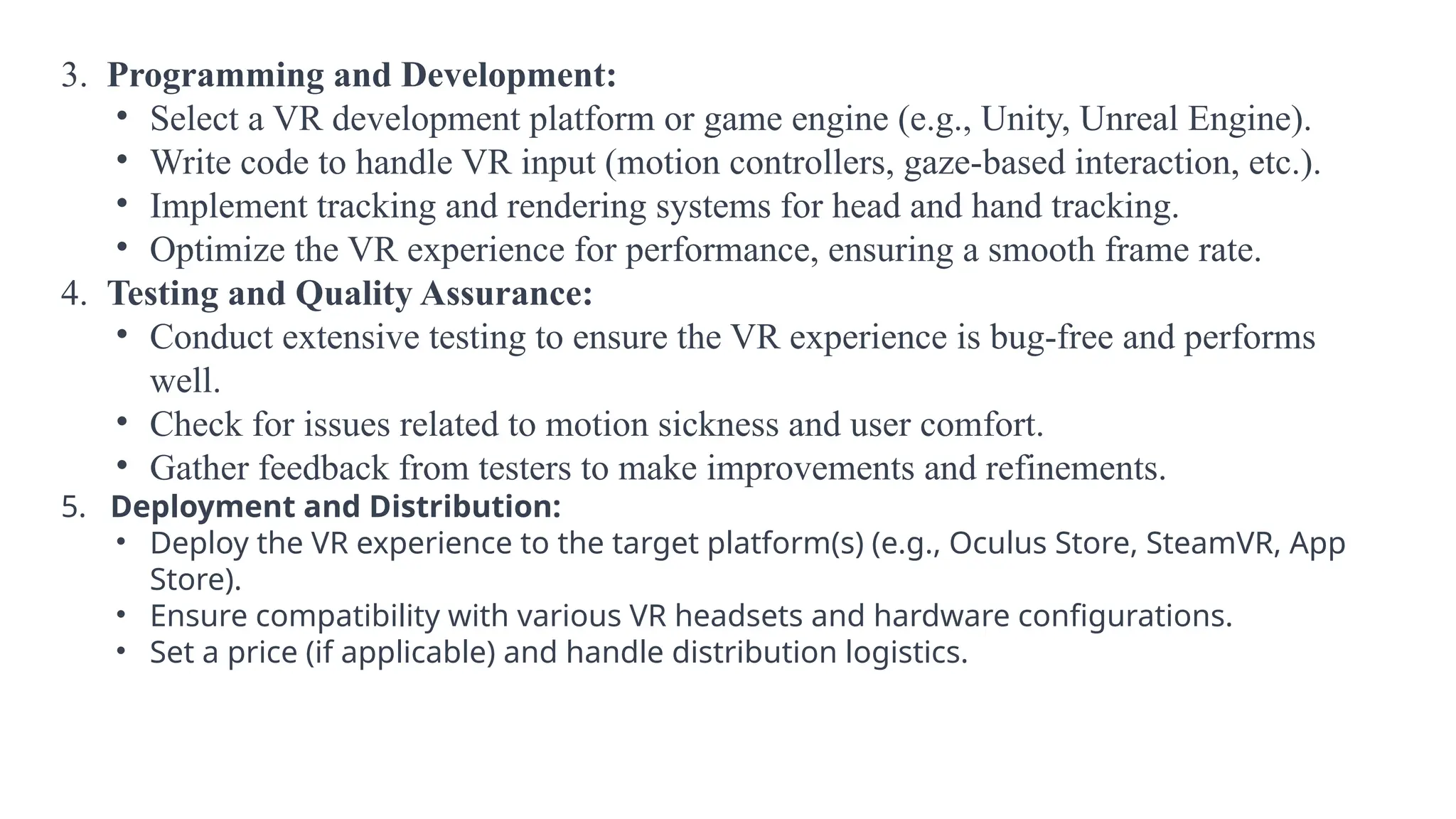 3. Programming and Development:
• Select a VR development platform or game engine (e.g., Unity, Unreal Engine).
• Write code to handle VR input (motion controllers, gaze-based interaction, etc.).
• Implement tracking and rendering systems for head and hand tracking.
• Optimize the VR experience for performance, ensuring a smooth frame rate.
4. Testing and Quality Assurance:
• Conduct extensive testing to ensure the VR experience is bug-free and performs
well.
• Check for issues related to motion sickness and user comfort.
• Gather feedback from testers to make improvements and refinements.
5. Deployment and Distribution:
• Deploy the VR experience to the target platform(s) (e.g., Oculus Store, SteamVR, App
Store).
• Ensure compatibility with various VR headsets and hardware configurations.
• Set a price (if applicable) and handle distribution logistics.
 