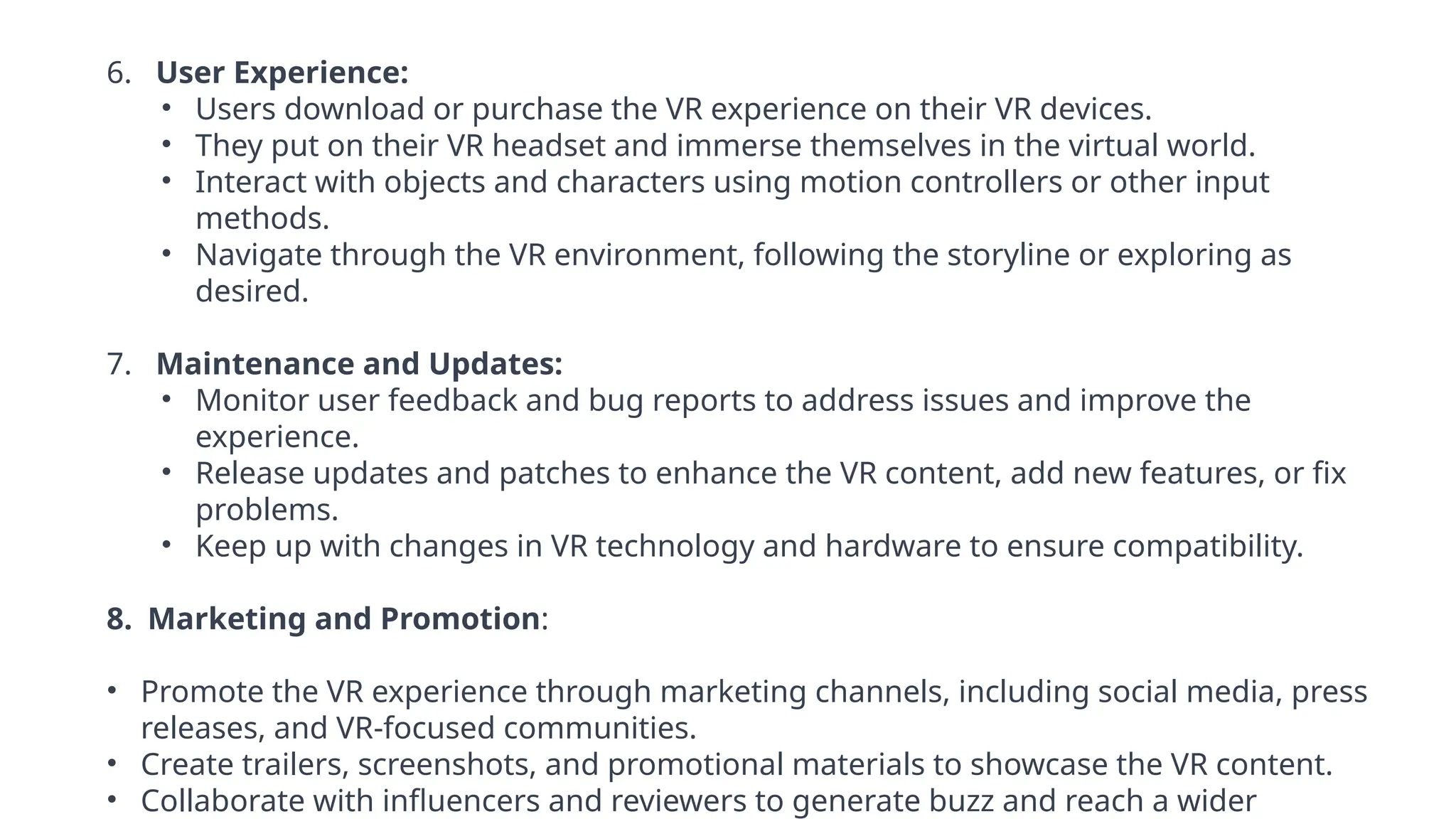 6. User Experience:
• Users download or purchase the VR experience on their VR devices.
• They put on their VR headset and immerse themselves in the virtual world.
• Interact with objects and characters using motion controllers or other input
methods.
• Navigate through the VR environment, following the storyline or exploring as
desired.
7. Maintenance and Updates:
• Monitor user feedback and bug reports to address issues and improve the
experience.
• Release updates and patches to enhance the VR content, add new features, or fix
problems.
• Keep up with changes in VR technology and hardware to ensure compatibility.
8. Marketing and Promotion:
• Promote the VR experience through marketing channels, including social media, press
releases, and VR-focused communities.
• Create trailers, screenshots, and promotional materials to showcase the VR content.
• Collaborate with influencers and reviewers to generate buzz and reach a wider
 