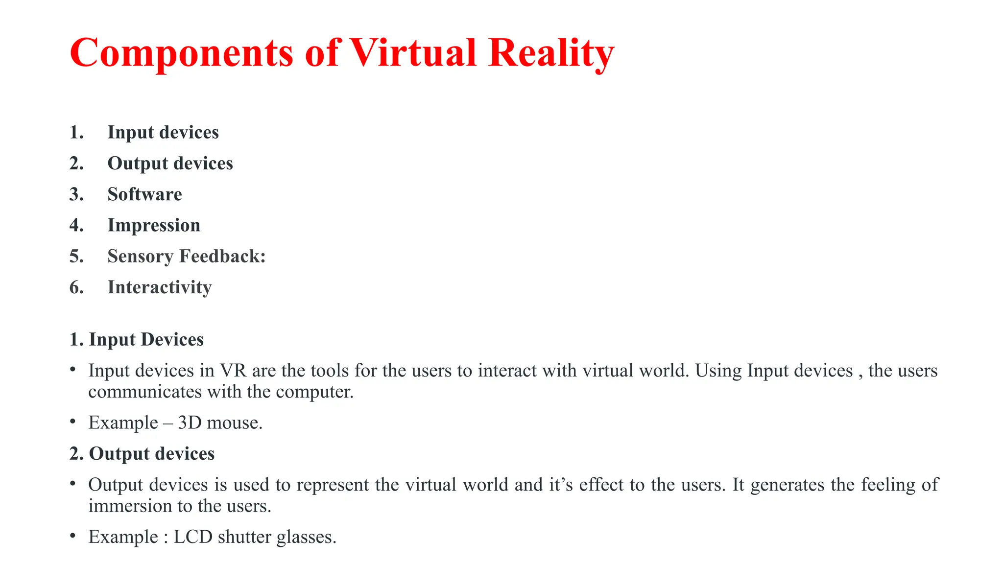 Components of Virtual Reality
1. Input devices
2. Output devices
3. Software
4. Impression
5. Sensory Feedback:
6. Interactivity
1. Input Devices
• Input devices in VR are the tools for the users to interact with virtual world. Using Input devices , the users
communicates with the computer.
• Example – 3D mouse.
2. Output devices
• Output devices is used to represent the virtual world and it’s effect to the users. It generates the feeling of
immersion to the users.
• Example : LCD shutter glasses.
 