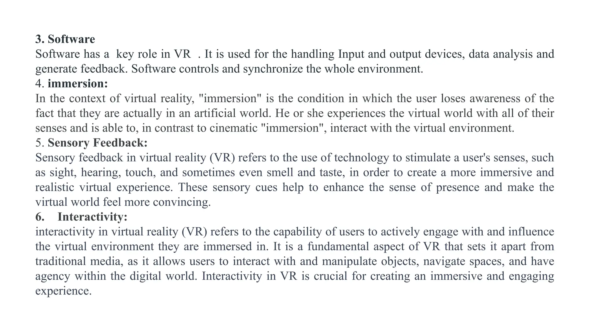 3. Software
Software has a key role in VR . It is used for the handling Input and output devices, data analysis and
generate feedback. Software controls and synchronize the whole environment.
4. immersion:
In the context of virtual reality, "immersion" is the condition in which the user loses awareness of the
fact that they are actually in an artificial world. He or she experiences the virtual world with all of their
senses and is able to, in contrast to cinematic "immersion", interact with the virtual environment.
5. Sensory Feedback:
Sensory feedback in virtual reality (VR) refers to the use of technology to stimulate a user's senses, such
as sight, hearing, touch, and sometimes even smell and taste, in order to create a more immersive and
realistic virtual experience. These sensory cues help to enhance the sense of presence and make the
virtual world feel more convincing.
6. Interactivity:
interactivity in virtual reality (VR) refers to the capability of users to actively engage with and influence
the virtual environment they are immersed in. It is a fundamental aspect of VR that sets it apart from
traditional media, as it allows users to interact with and manipulate objects, navigate spaces, and have
agency within the digital world. Interactivity in VR is crucial for creating an immersive and engaging
experience.
 