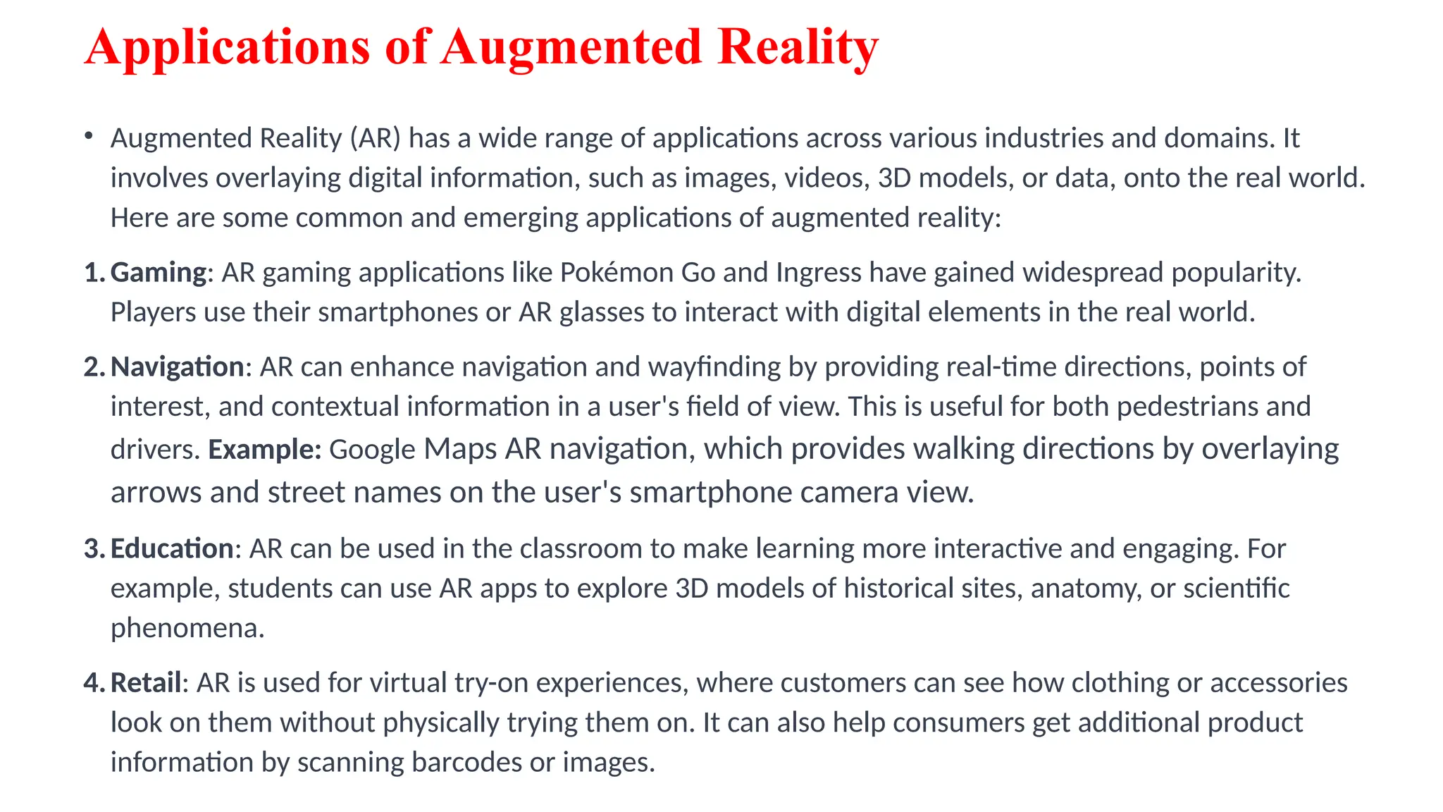 Applications of Augmented Reality
• Augmented Reality (AR) has a wide range of applications across various industries and domains. It
involves overlaying digital information, such as images, videos, 3D models, or data, onto the real world.
Here are some common and emerging applications of augmented reality:
1.Gaming: AR gaming applications like Pokémon Go and Ingress have gained widespread popularity.
Players use their smartphones or AR glasses to interact with digital elements in the real world.
2.Navigation: AR can enhance navigation and wayfinding by providing real-time directions, points of
interest, and contextual information in a user's field of view. This is useful for both pedestrians and
drivers. Example: Google Maps AR navigation, which provides walking directions by overlaying
arrows and street names on the user's smartphone camera view.
3.Education: AR can be used in the classroom to make learning more interactive and engaging. For
example, students can use AR apps to explore 3D models of historical sites, anatomy, or scientific
phenomena.
4.Retail: AR is used for virtual try-on experiences, where customers can see how clothing or accessories
look on them without physically trying them on. It can also help consumers get additional product
information by scanning barcodes or images.
 