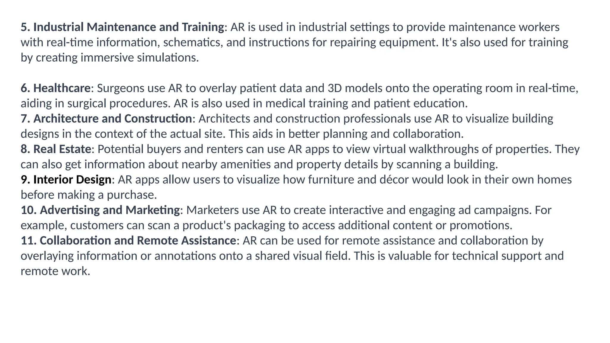 5. Industrial Maintenance and Training: AR is used in industrial settings to provide maintenance workers
with real-time information, schematics, and instructions for repairing equipment. It's also used for training
by creating immersive simulations.
6. Healthcare: Surgeons use AR to overlay patient data and 3D models onto the operating room in real-time,
aiding in surgical procedures. AR is also used in medical training and patient education.
7. Architecture and Construction: Architects and construction professionals use AR to visualize building
designs in the context of the actual site. This aids in better planning and collaboration.
8. Real Estate: Potential buyers and renters can use AR apps to view virtual walkthroughs of properties. They
can also get information about nearby amenities and property details by scanning a building.
9. Interior Design: AR apps allow users to visualize how furniture and décor would look in their own homes
before making a purchase.
10. Advertising and Marketing: Marketers use AR to create interactive and engaging ad campaigns. For
example, customers can scan a product's packaging to access additional content or promotions.
11. Collaboration and Remote Assistance: AR can be used for remote assistance and collaboration by
overlaying information or annotations onto a shared visual field. This is valuable for technical support and
remote work.
 