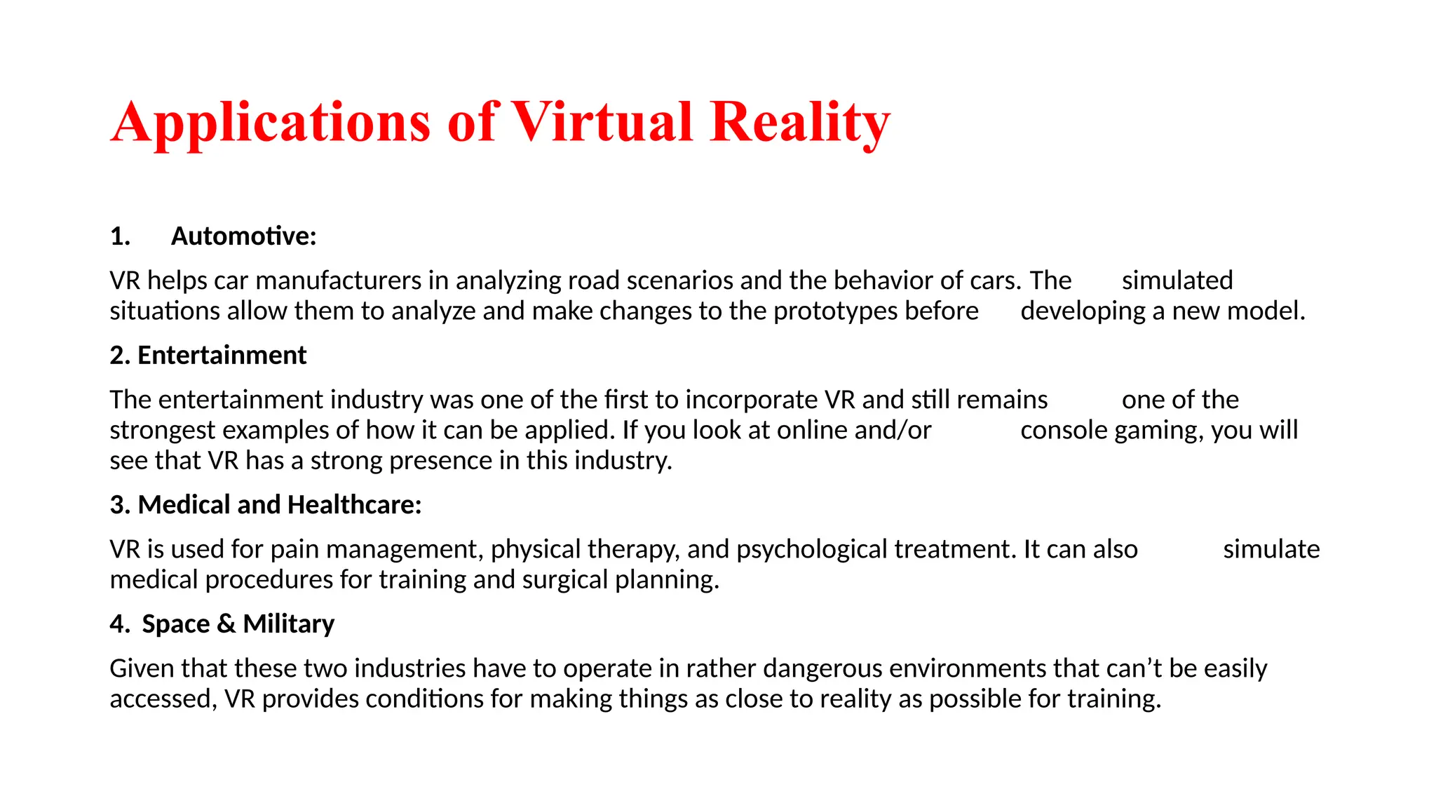 Applications of Virtual Reality
1. Automotive:
VR helps car manufacturers in analyzing road scenarios and the behavior of cars. The simulated
situations allow them to analyze and make changes to the prototypes before developing a new model.
2. Entertainment
The entertainment industry was one of the first to incorporate VR and still remains one of the
strongest examples of how it can be applied. If you look at online and/or console gaming, you will
see that VR has a strong presence in this industry.
3. Medical and Healthcare:
VR is used for pain management, physical therapy, and psychological treatment. It can also simulate
medical procedures for training and surgical planning.
4. Space & Military
Given that these two industries have to operate in rather dangerous environments that can’t be easily
accessed, VR provides conditions for making things as close to reality as possible for training.
 