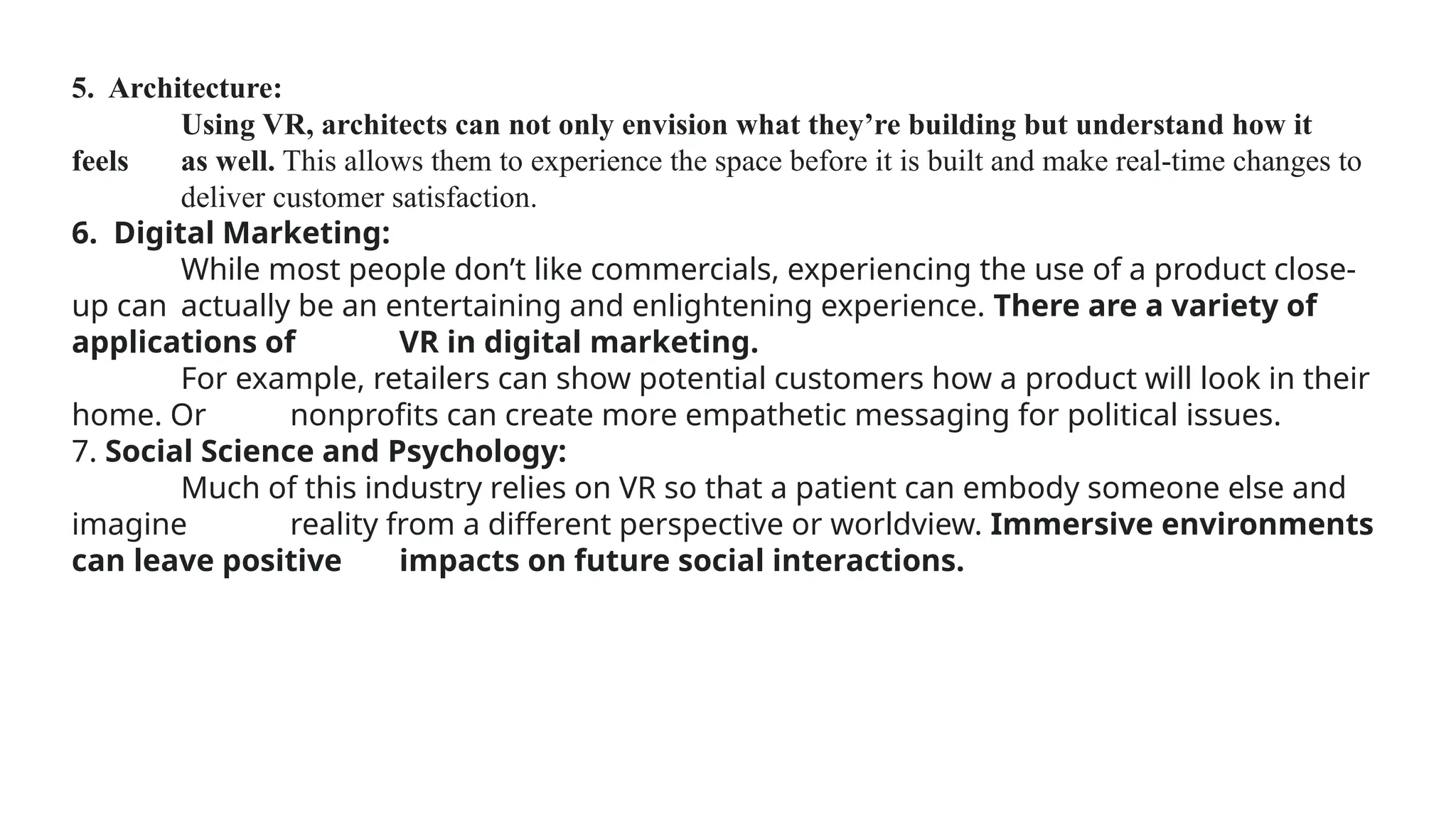 5. Architecture:
Using VR, architects can not only envision what they’re building but understand how it
feels as well. This allows them to experience the space before it is built and make real-time changes to
deliver customer satisfaction.
6. Digital Marketing:
While most people don’t like commercials, experiencing the use of a product close-
up can actually be an entertaining and enlightening experience. There are a variety of
applications of VR in digital marketing.
For example, retailers can show potential customers how a product will look in their
home. Or nonprofits can create more empathetic messaging for political issues.
7. Social Science and Psychology:
Much of this industry relies on VR so that a patient can embody someone else and
imagine reality from a different perspective or worldview. Immersive environments
can leave positive impacts on future social interactions.
 