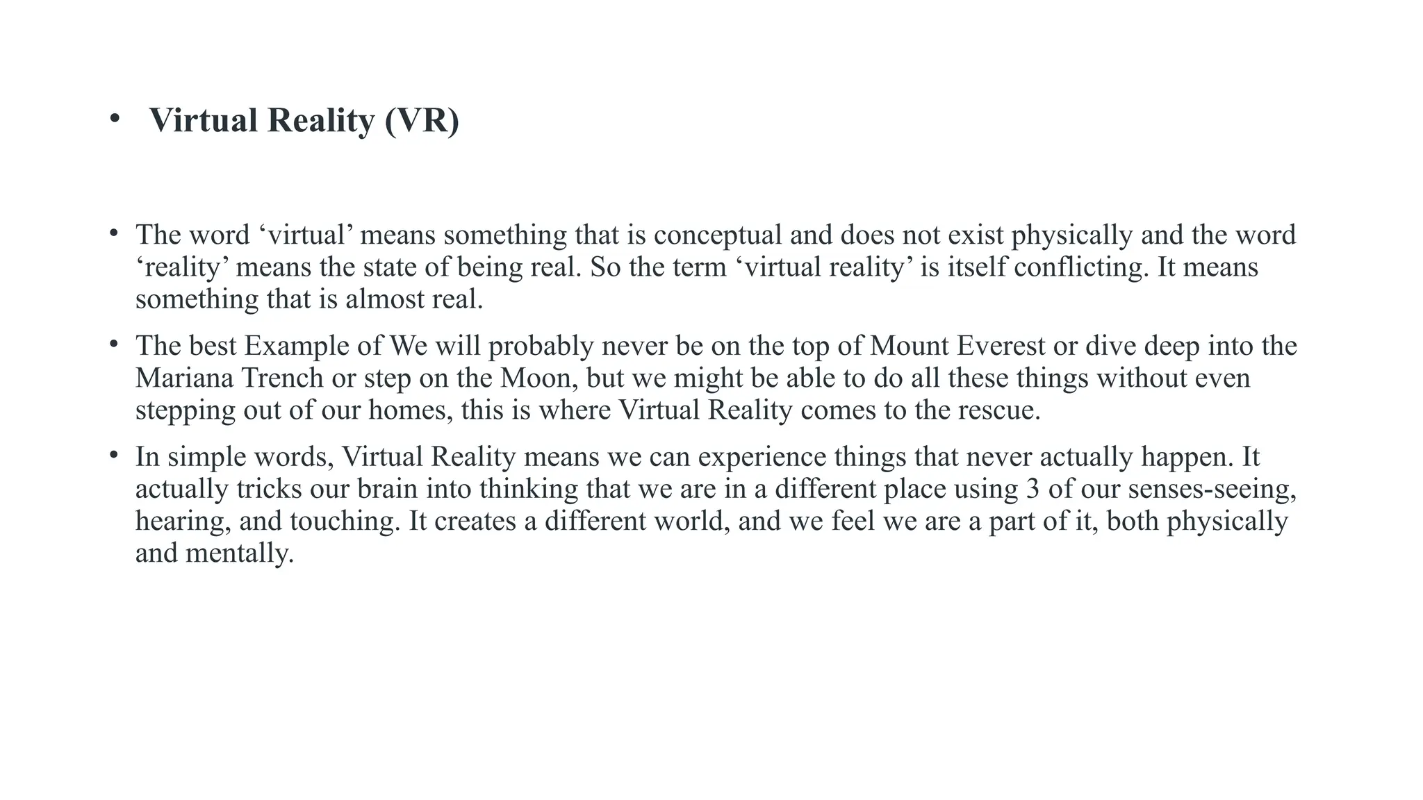 • Virtual Reality (VR)
• The word ‘virtual’ means something that is conceptual and does not exist physically and the word
‘reality’ means the state of being real. So the term ‘virtual reality’ is itself conflicting. It means
something that is almost real.
• The best Example of We will probably never be on the top of Mount Everest or dive deep into the
Mariana Trench or step on the Moon, but we might be able to do all these things without even
stepping out of our homes, this is where Virtual Reality comes to the rescue.
• In simple words, Virtual Reality means we can experience things that never actually happen. It
actually tricks our brain into thinking that we are in a different place using 3 of our senses-seeing,
hearing, and touching. It creates a different world, and we feel we are a part of it, both physically
and mentally.
 