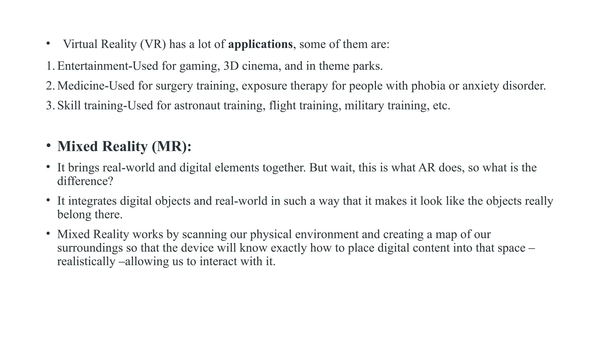 • Virtual Reality (VR) has a lot of applications, some of them are:
1.Entertainment-Used for gaming, 3D cinema, and in theme parks.
2.Medicine-Used for surgery training, exposure therapy for people with phobia or anxiety disorder.
3.Skill training-Used for astronaut training, flight training, military training, etc.
• Mixed Reality (MR):
• It brings real-world and digital elements together. But wait, this is what AR does, so what is the
difference?
• It integrates digital objects and real-world in such a way that it makes it look like the objects really
belong there.
• Mixed Reality works by scanning our physical environment and creating a map of our
surroundings so that the device will know exactly how to place digital content into that space –
realistically –allowing us to interact with it.
 