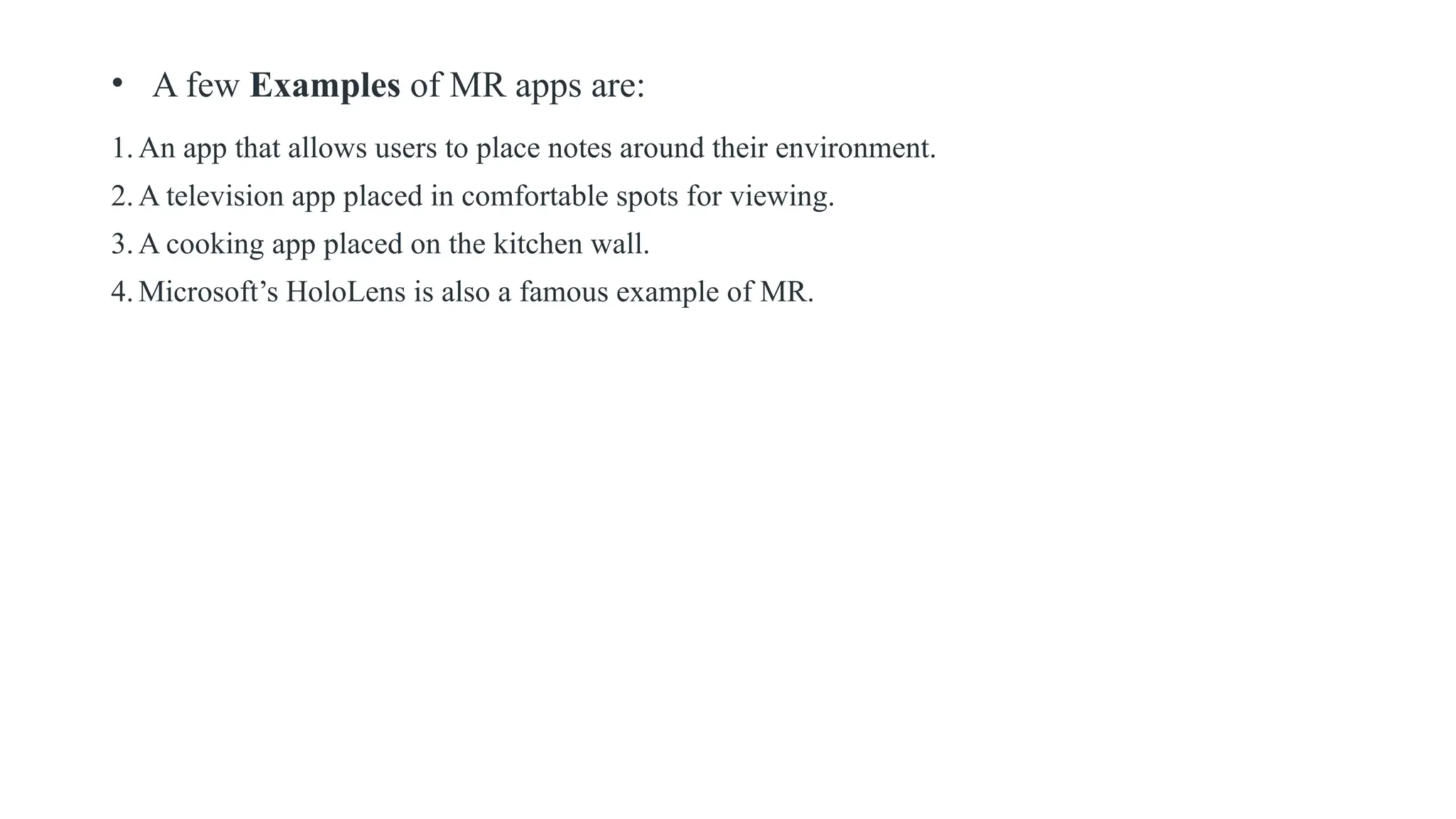 • A few Examples of MR apps are:
1.An app that allows users to place notes around their environment.
2.A television app placed in comfortable spots for viewing.
3.A cooking app placed on the kitchen wall.
4.Microsoft’s HoloLens is also a famous example of MR.
 