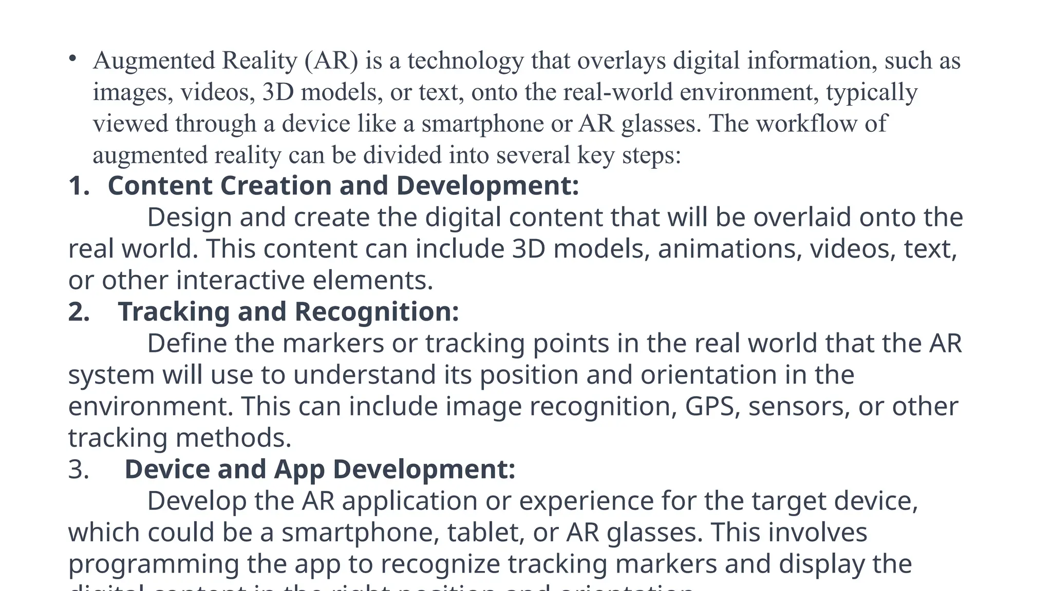 • Augmented Reality (AR) is a technology that overlays digital information, such as
images, videos, 3D models, or text, onto the real-world environment, typically
viewed through a device like a smartphone or AR glasses. The workflow of
augmented reality can be divided into several key steps:
1. Content Creation and Development:
Design and create the digital content that will be overlaid onto the
real world. This content can include 3D models, animations, videos, text,
or other interactive elements.
2. Tracking and Recognition:
Define the markers or tracking points in the real world that the AR
system will use to understand its position and orientation in the
environment. This can include image recognition, GPS, sensors, or other
tracking methods.
3. Device and App Development:
Develop the AR application or experience for the target device,
which could be a smartphone, tablet, or AR glasses. This involves
programming the app to recognize tracking markers and display the
 
