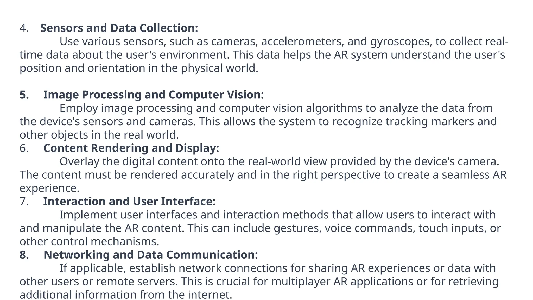 4. Sensors and Data Collection:
Use various sensors, such as cameras, accelerometers, and gyroscopes, to collect real-
time data about the user's environment. This data helps the AR system understand the user's
position and orientation in the physical world.
5. Image Processing and Computer Vision:
Employ image processing and computer vision algorithms to analyze the data from
the device's sensors and cameras. This allows the system to recognize tracking markers and
other objects in the real world.
6. Content Rendering and Display:
Overlay the digital content onto the real-world view provided by the device's camera.
The content must be rendered accurately and in the right perspective to create a seamless AR
experience.
7. Interaction and User Interface:
Implement user interfaces and interaction methods that allow users to interact with
and manipulate the AR content. This can include gestures, voice commands, touch inputs, or
other control mechanisms.
8. Networking and Data Communication:
If applicable, establish network connections for sharing AR experiences or data with
other users or remote servers. This is crucial for multiplayer AR applications or for retrieving
additional information from the internet.
 