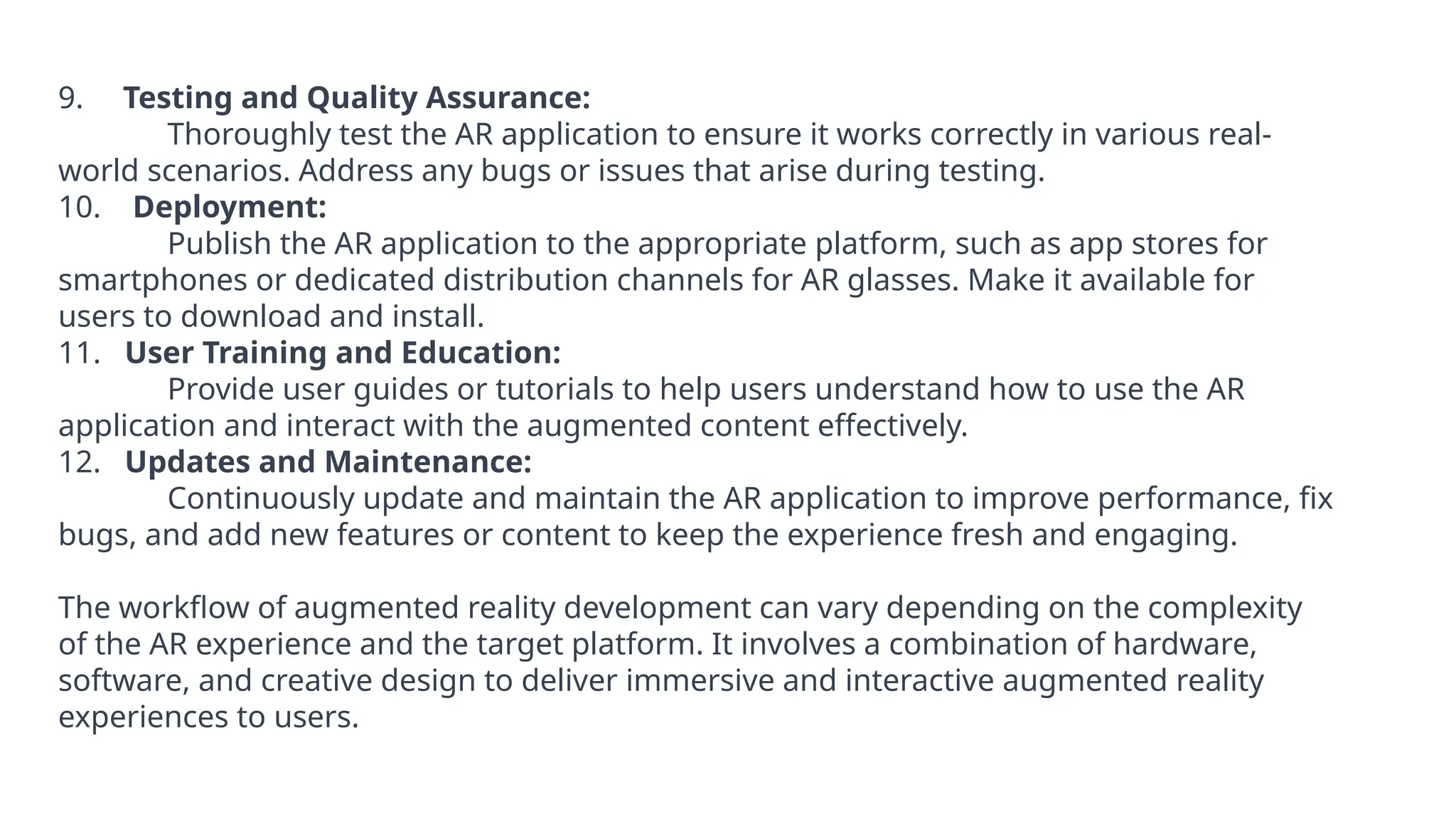 9. Testing and Quality Assurance:
Thoroughly test the AR application to ensure it works correctly in various real-
world scenarios. Address any bugs or issues that arise during testing.
10. Deployment:
Publish the AR application to the appropriate platform, such as app stores for
smartphones or dedicated distribution channels for AR glasses. Make it available for
users to download and install.
11. User Training and Education:
Provide user guides or tutorials to help users understand how to use the AR
application and interact with the augmented content effectively.
12. Updates and Maintenance:
Continuously update and maintain the AR application to improve performance, fix
bugs, and add new features or content to keep the experience fresh and engaging.
The workflow of augmented reality development can vary depending on the complexity
of the AR experience and the target platform. It involves a combination of hardware,
software, and creative design to deliver immersive and interactive augmented reality
experiences to users.
 