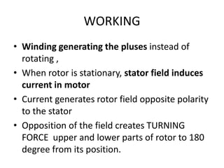 WORKING
• Winding generating the pluses instead of
rotating ,
• When rotor is stationary, stator field induces
current in motor
• Current generates rotor field opposite polarity
to the stator
• Opposition of the field creates TURNING
FORCE upper and lower parts of rotor to 180
degree from its position.
 