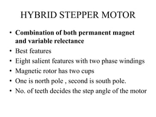 HYBRID STEPPER MOTOR
• Combination of both permanent magnet
and variable relectance
• Best features
• Eight salient features with two phase windings
• Magnetic rotor has two cups
• One is north pole , second is south pole.
• No. of teeth decides the step angle of the motor
 