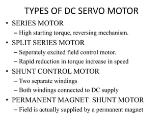 TYPES OF DC SERVO MOTOR
• SERIES MOTOR
– High starting torque, reversing mechanism.
• SPLIT SERIES MOTOR
– Seperately excited field control motor.
– Rapid reduction in torque increase in speed
• SHUNT CONTROL MOTOR
– Two separate windings
– Both windings connected to DC supply
• PERMANENT MAGNET SHUNT MOTOR
– Field is actually supplied by a permanent magnet
 
