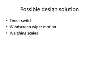 Possible design solution
• Timer switch
• Windscreen wiper motion
• Weighing scales
 