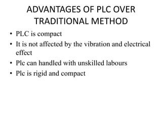 ADVANTAGES OF PLC OVER
TRADITIONAL METHOD
• PLC is compact
• It is not affected by the vibration and electrical
effect
• Plc can handled with unskilled labours
• Plc is rigid and compact
 