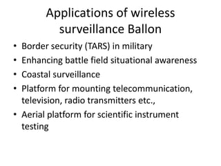 Applications of wireless
surveillance Ballon
• Border security (TARS) in military
• Enhancing battle field situational awareness
• Coastal surveillance
• Platform for mounting telecommunication,
television, radio transmitters etc.,
• Aerial platform for scientific instrument
testing
 