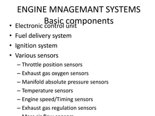 ENGINE MNAGEMANT SYSTEMS
Basic components
• Electronic control unit
• Fuel delivery system
• Ignition system
• Various sensors
– Throttle position sensors
– Exhaust gas oxygen sensors
– Manifold absolute pressure sensors
– Temperature sensors
– Engine speed/Timing sensors
– Exhaust gas regulation sensors
 