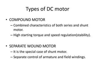 Types of DC motor
• COMPOUND MOTOR
– Combined characteristics of both series and shunt
motor.
– High starting torque and speed regulation(stability).
• SEPARATE WOUND MOTOR
– It is the special case of shunt motor.
– Separate control of armature and field windings.
 