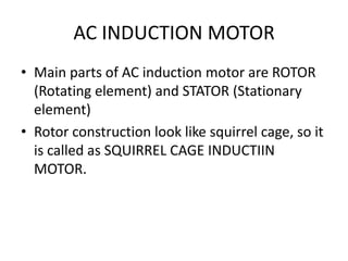 AC INDUCTION MOTOR
• Main parts of AC induction motor are ROTOR
(Rotating element) and STATOR (Stationary
element)
• Rotor construction look like squirrel cage, so it
is called as SQUIRREL CAGE INDUCTIIN
MOTOR.
 