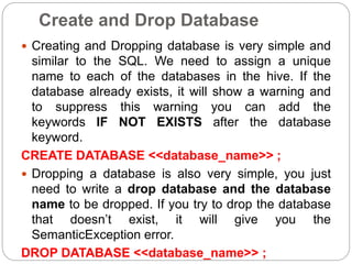 Create and Drop Database
 Creating and Dropping database is very simple and
similar to the SQL. We need to assign a unique
name to each of the databases in the hive. If the
database already exists, it will show a warning and
to suppress this warning you can add the
keywords IF NOT EXISTS after the database
keyword.
CREATE DATABASE <<database_name>> ;
 Dropping a database is also very simple, you just
need to write a drop database and the database
name to be dropped. If you try to drop the database
that doesn’t exist, it will give you the
SemanticException error.
DROP DATABASE <<database_name>> ;
 