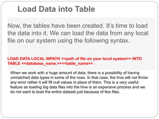 Load Data into Table
Now, the tables have been created. It’s time to load
the data into it. We can load the data from any local
file on our system using the following syntax.
LOAD DATA LOCAL INPATH <<path of file on your local system>> INTO
TABLE <<database_name.>><<table_name>> ;
When we work with a huge amount of data, there is a possibility of having
unmatched data types in some of the rows. In that case, the hive will not throw
any error rather it will fill null values in place of them. This is a very useful
feature as loading big data files into the hive is an expensive process and we
do not want to load the entire dataset just because of few files.
 