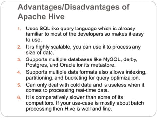 Advantages/Disadvantages of
Apache Hive
1. Uses SQL like query language which is already
familiar to most of the developers so makes it easy
to use.
2. It is highly scalable, you can use it to process any
size of data.
3. Supports multiple databases like MySQL, derby,
Postgres, and Oracle for its metastore.
4. Supports multiple data formats also allows indexing,
partitioning, and bucketing for query optimization.
5. Can only deal with cold data and is useless when it
comes to processing real-time data.
6. It is comparatively slower than some of its
competitors. If your use-case is mostly about batch
processing then Hive is well and fine.
 