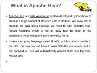 What is Apache Hive?
 Apache Hive is a data warehouse system developed by Facebook to
process a huge amount of structure data in Hadoop. We know that to
process the data using Hadoop, we need to right complex map-
reduce functions which is not an easy task for most of the
developers. Hive makes this work very easy for us.
 It uses a scripting language called HiveQL which is almost similar to
the SQL. So now, we just have to write SQL-like commands and at
the backend of Hive will automatically convert them into the map-
reduce jobs.

 