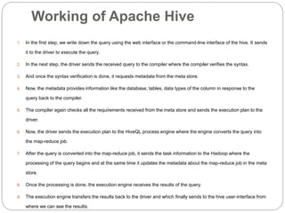 Working of Apache Hive
1. In the first step, we write down the query using the web interface or the command-line interface of the hive. It sends
it to the driver to execute the query.
2. In the next step, the driver sends the received query to the compiler where the compiler verifies the syntax.
3. And once the syntax verification is done, it requests metadata from the meta store.
4. Now, the metadata provides information like the database, tables, data types of the column in response to the
query back to the compiler.
5. The compiler again checks all the requirements received from the meta store and sends the execution plan to the
driver.
6. Now, the driver sends the execution plan to the HiveQL process engine where the engine converts the query into
the map-reduce job.
7. After the query is converted into the map-reduce job, it sends the task information to the Hadoop where the
processing of the query begins and at the same time it updates the metadata about the map-reduce job in the meta
store.
8. Once the processing is done, the execution engine receives the results of the query.
9. The execution engine transfers the results back to the driver and which finally sends to the hive user-interface from
where we can see the results.
 