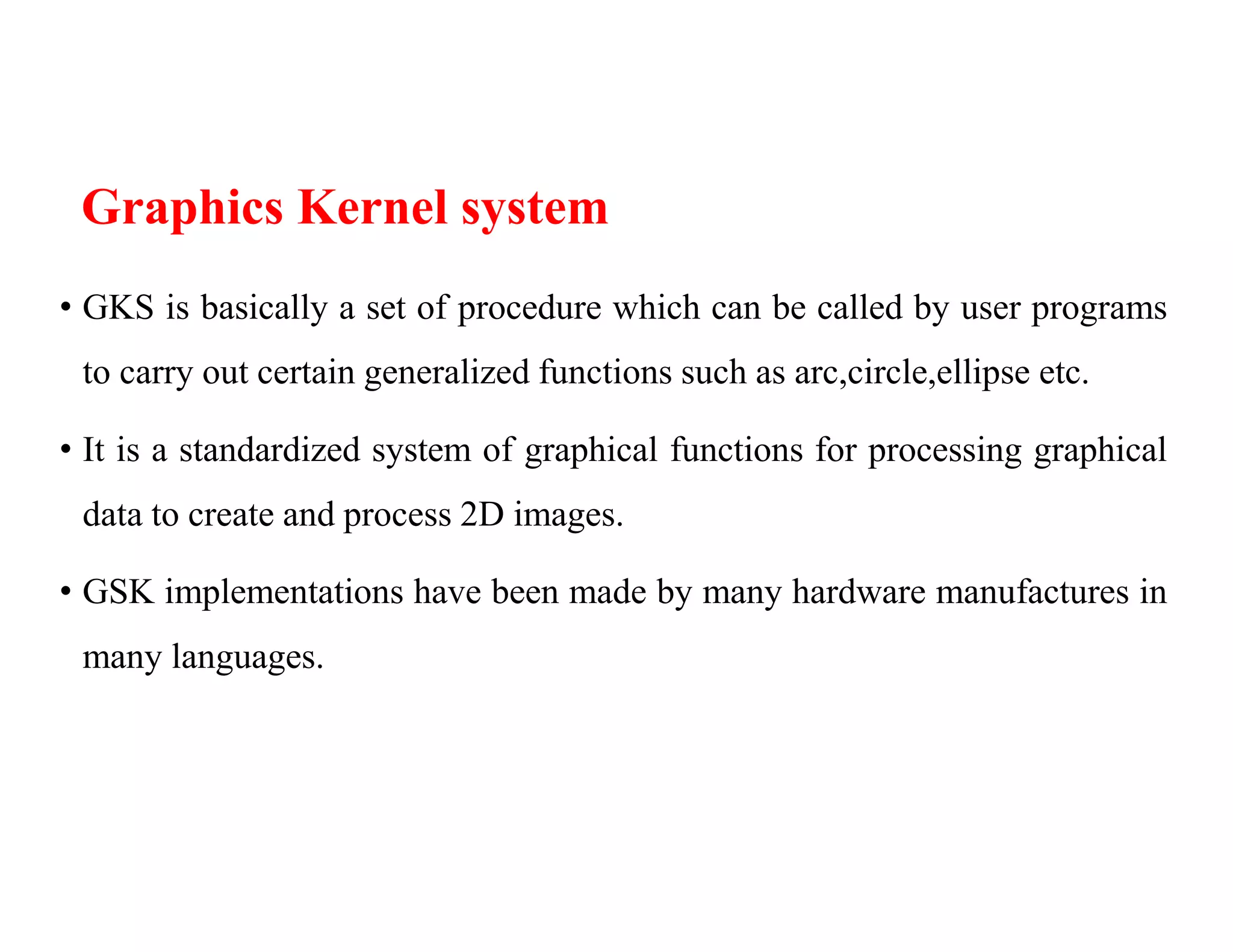 Graphics Kernel system
• GKS is basically a set of procedure which can be called by user programs
to carry out certain generalized functions such as arc,circle,ellipse etc.
• It is a standardized system of graphical functions for processing graphical
data to create and process 2D images.
• GSK implementations have been made by many hardware manufactures in
many languages.
 