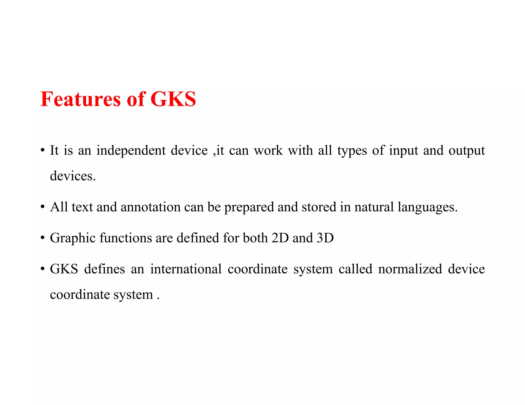 Features of GKS
• It is an independent device ,it can work with all types of input and output
devices.
• All text and annotation can be prepared and stored in natural languages.
• Graphic functions are defined for both 2D and 3D
• GKS defines an international coordinate system called normalized device
coordinate system .
 