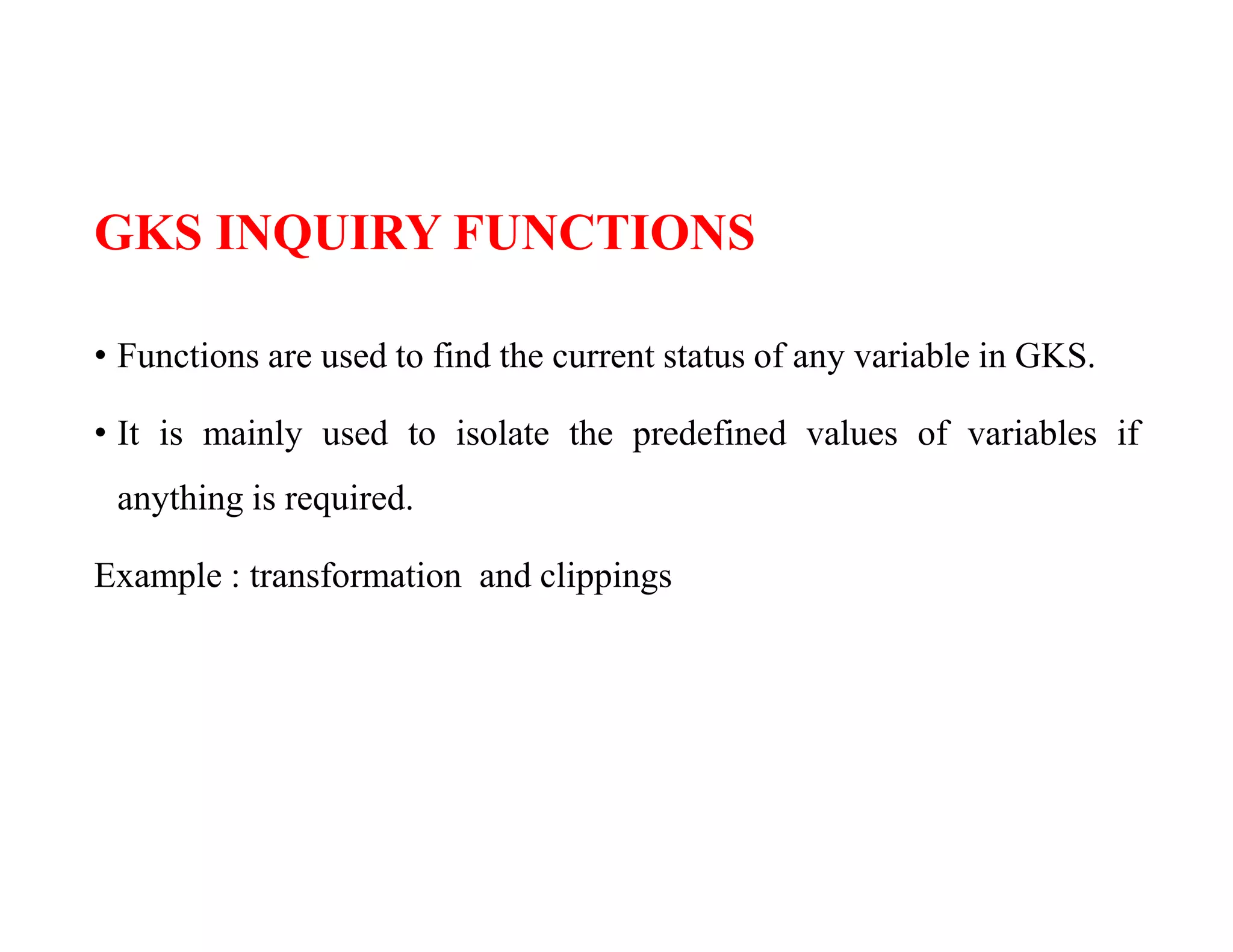 GKS INQUIRY FUNCTIONS
• Functions are used to find the current status of any variable in GKS.
• It is mainly used to isolate the predefined values of variables if
anything is required.
Example : transformation and clippings
 