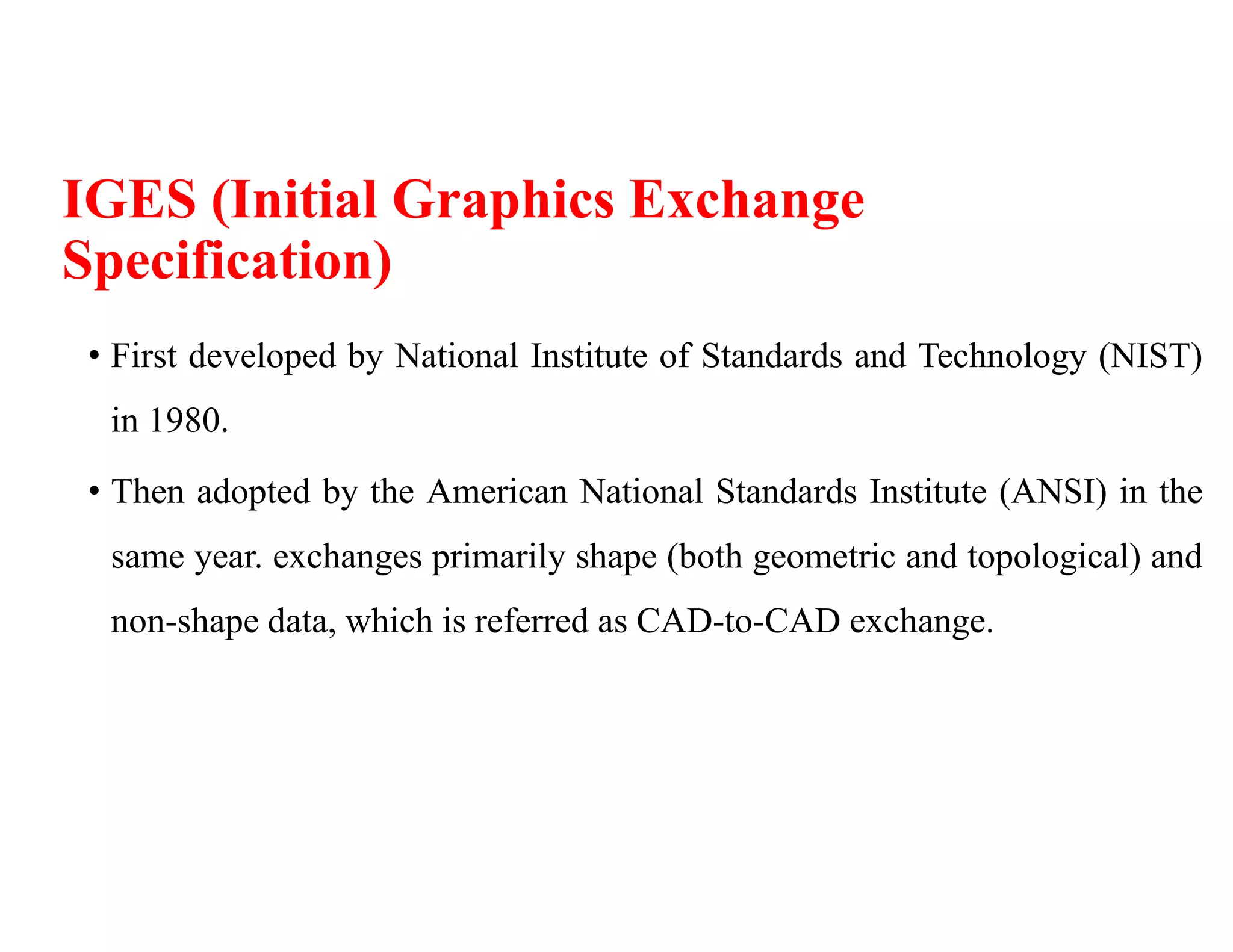 IGES (Initial Graphics Exchange
Specification)
• First developed by National Institute of Standards and Technology (NIST)
in 1980.
• Then adopted by the American National Standards Institute (ANSI) in the
same year. exchanges primarily shape (both geometric and topological) and
non-shape data, which is referred as CAD-to-CAD exchange.
 