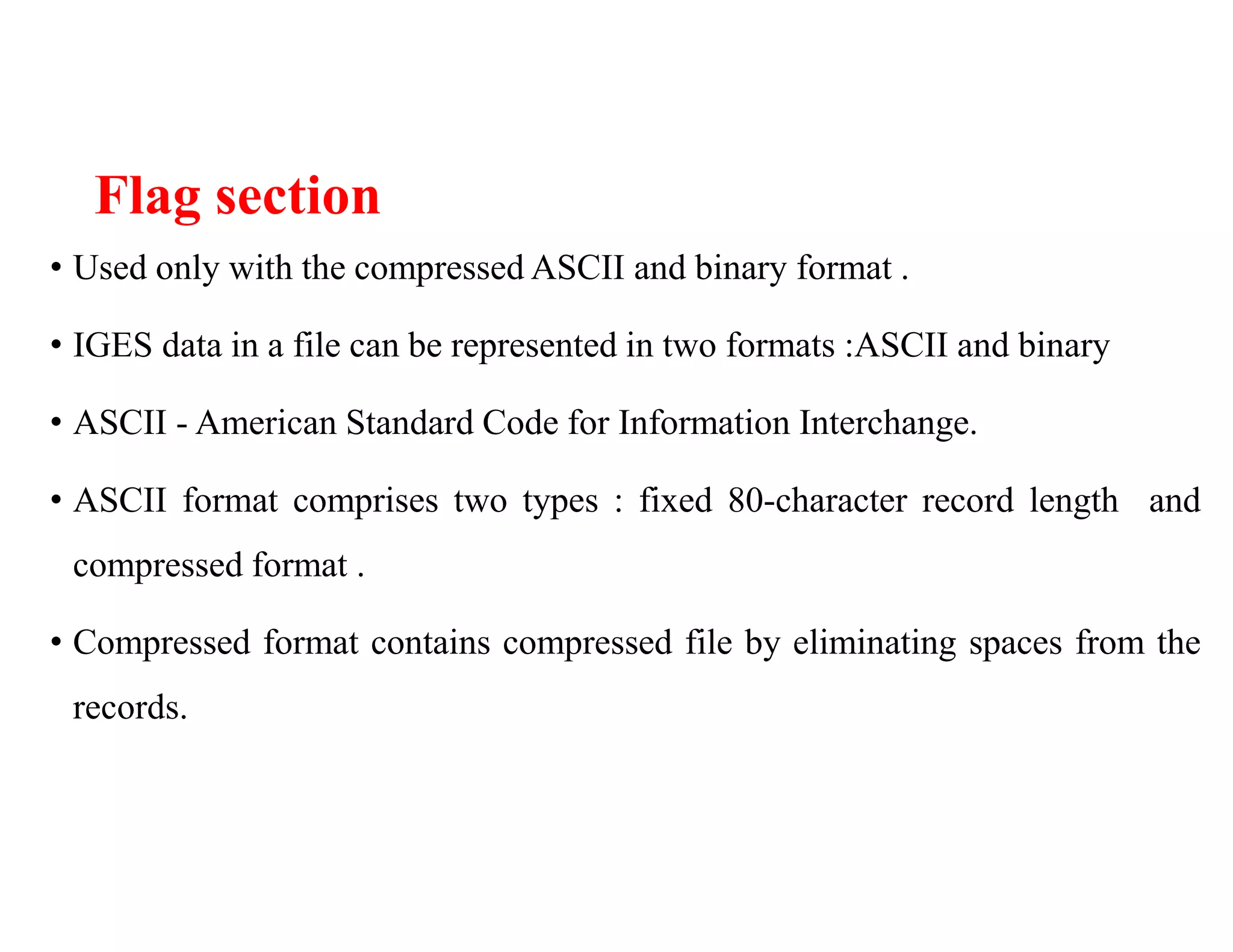 Flag section
• Used only with the compressed ASCII and binary format .
• IGES data in a file can be represented in two formats :ASCII and binary
• ASCII - American Standard Code for Information Interchange.
• ASCII format comprises two types : fixed 80-character record length and
compressed format .
• Compressed format contains compressed file by eliminating spaces from the
records.
 