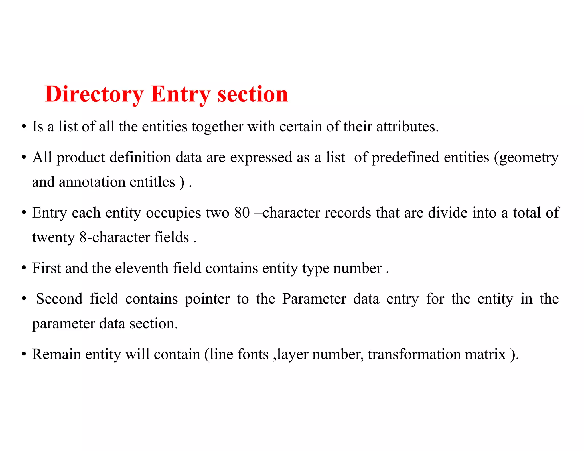 Directory Entry section
• Is a list of all the entities together with certain of their attributes.
• All product definition data are expressed as a list of predefined entities (geometry
and annotation entitles ) .
• Entry each entity occupies two 80 –character records that are divide into a total of
twenty 8-character fields .
• First and the eleventh field contains entity type number .
• Second field contains pointer to the Parameter data entry for the entity in the
parameter data section.
• Remain entity will contain (line fonts ,layer number, transformation matrix ).
 
