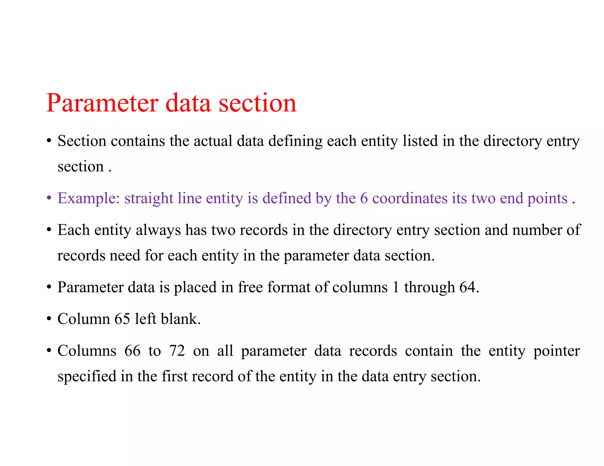 Parameter data section
• Section contains the actual data defining each entity listed in the directory entry
section .
• Example: straight line entity is defined by the 6 coordinates its two end points .
• Each entity always has two records in the directory entry section and number of
records need for each entity in the parameter data section.
• Parameter data is placed in free format of columns 1 through 64.
• Column 65 left blank.
• Columns 66 to 72 on all parameter data records contain the entity pointer
specified in the first record of the entity in the data entry section.
 