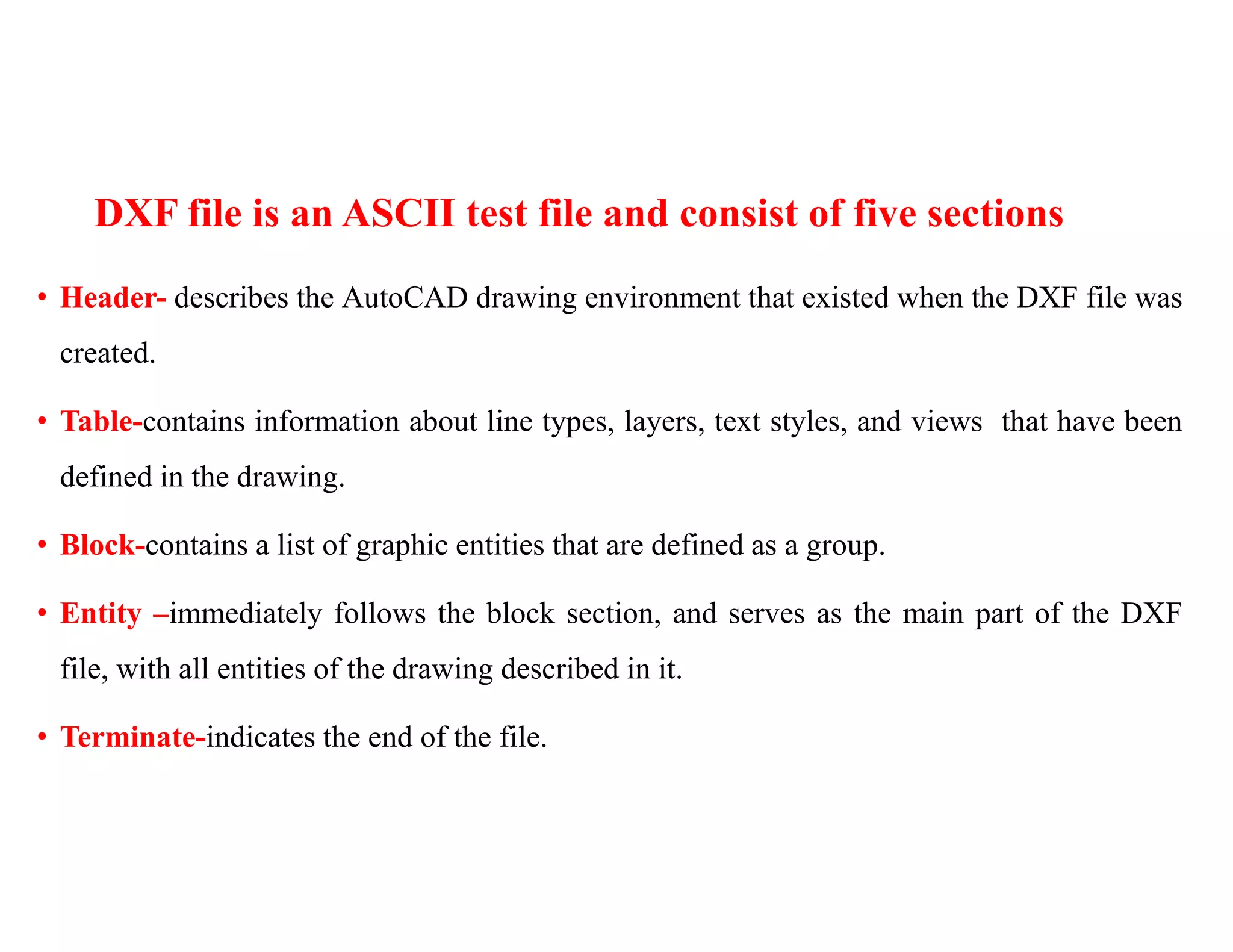 DXF file is an ASCII test file and consist of five sections
• Header- describes the AutoCAD drawing environment that existed when the DXF file was
created.
• Table-contains information about line types, layers, text styles, and views that have been
defined in the drawing.
• Block-contains a list of graphic entities that are defined as a group.
• Entity –immediately follows the block section, and serves as the main part of the DXF
file, with all entities of the drawing described in it.
• Terminate-indicates the end of the file.
 