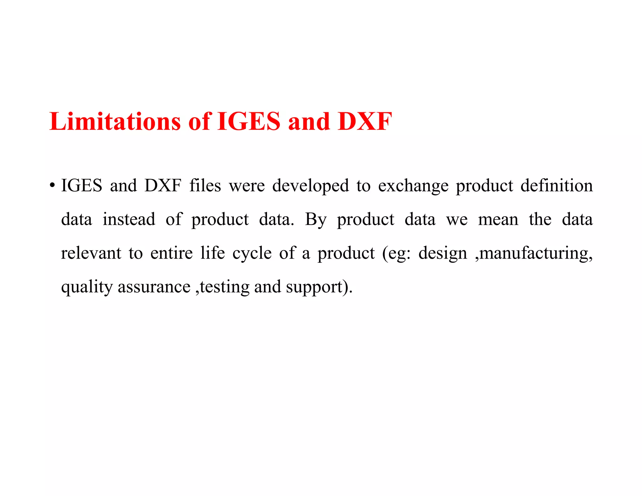 Limitations of IGES and DXF
• IGES and DXF files were developed to exchange product definition
data instead of product data. By product data we mean the data
relevant to entire life cycle of a product (eg: design ,manufacturing,
quality assurance ,testing and support).
 